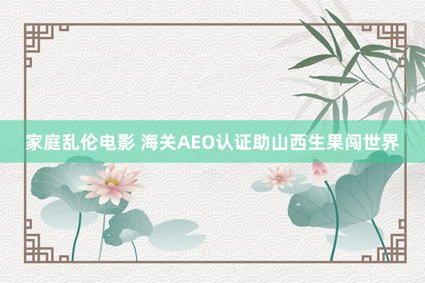 家庭乱伦电影 海关AEO认证助山西生果闯世界