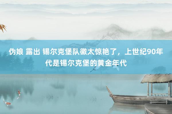 伪娘 露出 锡尔克堡队徽太惊艳了，上世纪90年代是锡尔克堡的黄金年代