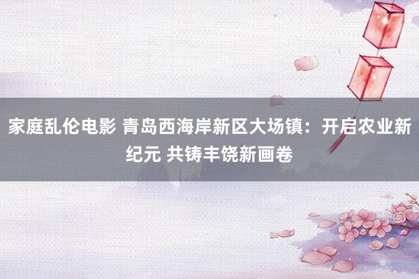 家庭乱伦电影 青岛西海岸新区大场镇：开启农业新纪元 共铸丰饶新画卷