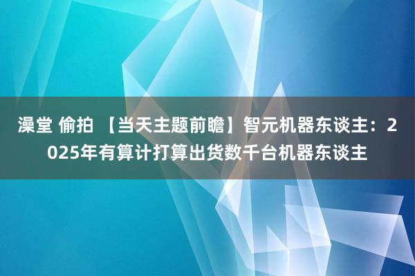 澡堂 偷拍 【当天主题前瞻】智元机器东谈主：2025年有算计打算出货数千台机器东谈主