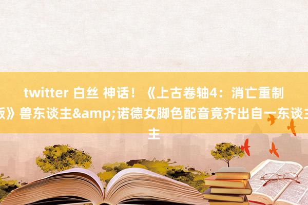 twitter 白丝 神话！《上古卷轴4：消亡重制版》兽东谈主&诺德女脚色配音竟齐出自一东谈主