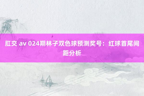 肛交 av 024期林子双色球预测奖号：红球首尾间距分析