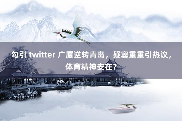 勾引 twitter 广厦逆转青岛，疑窦重重引热议，体育精神安在？