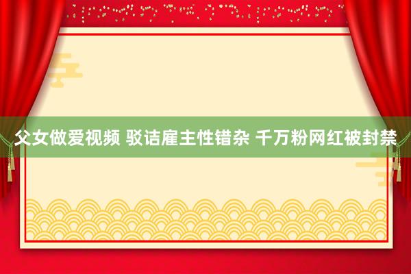 父女做爱视频 驳诘雇主性错杂 千万粉网红被封禁