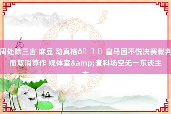 周处除三害 麻豆 动真格😒皇马因不悦决赛裁判而取消算作 媒体室&查科场空无一东谈主