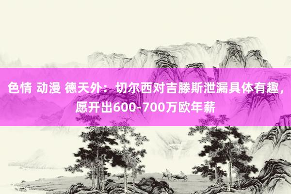 色情 动漫 德天外：切尔西对吉滕斯泄漏具体有趣，愿开出600-700万欧年薪