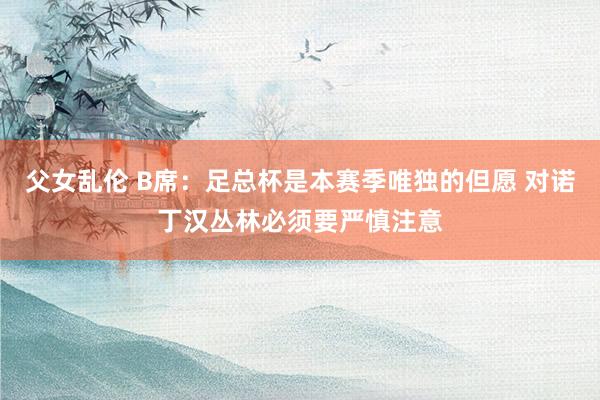 父女乱伦 B席：足总杯是本赛季唯独的但愿 对诺丁汉丛林必须要严慎注意