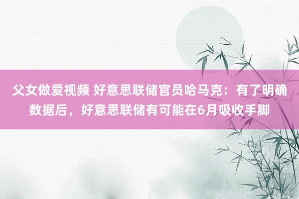 父女做爱视频 好意思联储官员哈马克：有了明确数据后，好意思联储有可能在6月吸收手脚