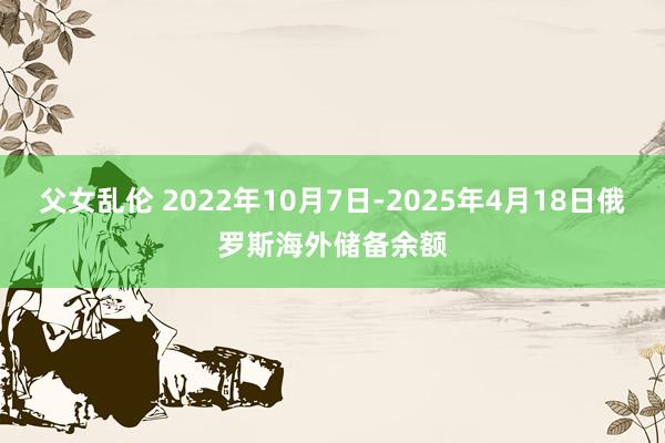 父女乱伦 2022年10月7日-2025年4月18日俄罗斯海外储备余额